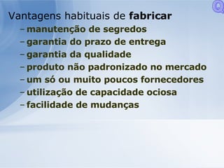 Vantagens habituais de  fabricar   manutenção de segredos garantia do prazo de entrega garantia da qualidade produto não padronizado no mercado um só ou muito poucos fornecedores utilização de capacidade ociosa facilidade de mudanças  Q 
