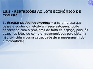 15.1 - RESTRIÇÕES AO LOTE ECONÔMICO DE COMPRA 1.  Espaço de Armazenagem  - uma empresa que passa a adotar o método em seus estoques, pode deparar-se com o problema de falta de espaço, pois, às vezes, os lotes de compra recomendados pelo sistema não coincidem coma capacidade de armazenagem do almoxarifado; Q 