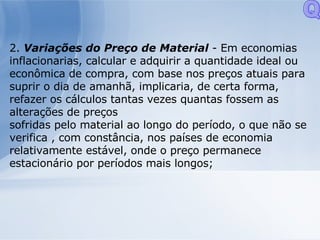 2.  Variações do Preço de Material  - Em economias inflacionarias, calcular e adquirir a quantidade ideal ou econômica de compra, com base nos preços atuais para suprir o dia de amanhã, implicaria, de certa forma, refazer os cálculos tantas vezes quantas fossem as alterações de preços sofridas pelo material ao longo do período, o que não se verifica , com constância, nos países de economia relativamente estável, onde o preço permanece estacionário por períodos mais longos; Q 