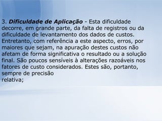 3.  Dificuldade de Aplicação  - Esta dificuldade decorre, em grande parte, da falta de registros ou da dificuldade de levantamento dos dados de custos. Entretanto, com referência a este aspecto, erros, por maiores que sejam, na apuração destes custos não afetam de forma significativa o resultado ou a solução final. São poucos sensíveis à alterações razoáveis nos fatores de custo considerados. Estes são, portanto, sempre de precisão relativa; 