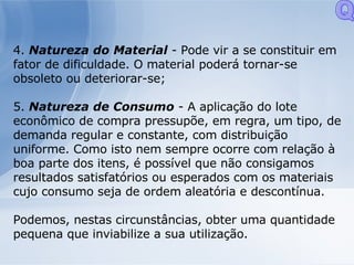 4.  Natureza do Material  - Pode vir a se constituir em fator de dificuldade. O material poderá tornar-se obsoleto ou deteriorar-se; 5.  Natureza de Consumo  - A aplicação do lote econômico de compra pressupõe, em regra, um tipo, de demanda regular e constante, com distribuição uniforme. Como isto nem sempre ocorre com relação à boa parte dos itens, é possível que não consigamos resultados satisfatórios ou esperados com os materiais cujo consumo seja de ordem aleatória e descontínua. Podemos, nestas circunstâncias, obter uma quantidade pequena que inviabilize a sua utilização. Q 