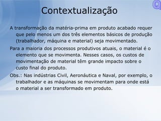 Contextualização A transformação da matéria-prima em produto acabado requer que pelo menos um dos três elementos básicos de produção (trabalhador, máquina e material) seja movimentado. Para a maioria dos processos produtivos atuais, o material é o elemento que se movimenta. Nesses casos, os custos de movimentação de material têm grande impacto sobre o custo final do produto. Obs.: Nas indústrias Civil, Aeronáutica e Naval, por exemplo, o trabalhador e as máquinas se movimentam para onde está o material a ser transformado em produto. Q 