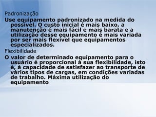 Padronização Use equipamento padronizado na medida do possível. O custo inicial é mais baixo, a manutenção é mais fácil e mais barata e a utilização desse equipamento é mais variada por ser mais flexível que equipamentos especializados. Flexibilidade O valor de determinado equipamento para o usuário é proporcional à sua flexibilidade, isto é, à capacidade de satisfazer ao transporte de vários tipos de cargas, em condições variadas de trabalho. Máxima utilização do equipamento 