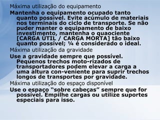Máxima utilização do equipamento Mantenha o equipamento ocupado tanto quanto possível. Evite acúmulo de materiais nos terminais do ciclo de transporte. Se não puder manter o equipamento de baixo investimento, mantenha o quaociente [CARGA ÚTIL / CARGA MORTA] tão baixo quanto possível; ¼ é considerado o ideal. Máxima utilização da gravidade Use a gravidade sempre que possível. Pequenos trechos moto­rizados de transportadores podem elevar a carga a uma altura con­veniente para suprir trechos longos de transportes por gravidade. Máxima utilização do espaço disponível Use o espaço “sobre cabeças” sempre que for possível. Empilhe cargas ou utilize suportes especiais para isso. 