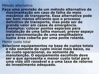 Método alternativo Faça uma previsão de um método alternativo de movimentação em caso de falha do meio mecânico de transporte. Essa alternativa pode ser bem menos eficiente que o processo definitivo de transporte, mas pode ser de grande valor em casos de emergência. Exemplos: colocar pontos esparsos para instalação de uma talha manual; prever espaço para movimentação de uma empilhadeira numa área coberta por uma ponte rolante. Menor custo total Selecione equipamentos na base de custos totais e não somente do custo inicial mais baixo, ou do custo operacional, ou somente de manutenção. O equipamento escolhido deve ser o que apresenta o menor custo total para uma vida útil razoável e a uma taxa de retorno do investimento adequado. 