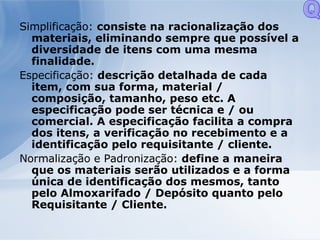 Simplificação:  consiste na racionalização dos materiais, eliminando sempre que possível a diversidade de itens com uma mesma finalidade. Especificação:  descrição detalhada de cada item, com sua forma, material / composição, tamanho, peso etc. A especificação pode ser técnica e / ou comercial. A especificação facilita a compra dos itens, a verificação no recebimento e a identificação pelo requisitante / cliente. Normalização e Padronização:  define a maneira que os materiais serão utilizados e a forma única de identificação dos mesmos, tanto pelo Almoxarifado / Depósito quanto pelo Requisitante / Cliente. Q 