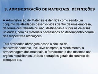 3. ADMINISTRAÇÃO DE MATERIAIS: DEFINIÇÕES A Administração de Materiais é definida como sendo um conjunto de atividades desenvolvidas dentro de uma empresa, de forma centralizada ou não, destinadas a suprir as diversas unidades, com os materiais necessários ao desempenho normal das respectivas atribuições.  Tais atividades abrangem desde o circuito de reaprovisionamento, inclusive compras, o recebimento, a armazenagem dos materiais, o fornecimento dos mesmos aos órgãos requisitantes,  até  as operações gerais de controle de estoques etc. 