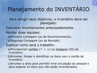Planejamento do INVENTÁRIO Para atingir seus objetivos, o inventário deve ser planejado: Convocar inventariantes antecipadamente. Montar duas equipes: Primeira Contagem (ou de Reconhecimento). Segunda Contagem (ou de Revisão). Explicar como será o trabalho: Providenciar  cartões  (   +   ) ou  listagens  (SI) de inventário. Arrumar, limpar e identificar os itens com o cartão de inventário. Arrumar a área para permitir livre circulação do pessoal e para separar os itens que não serão inventariados. Q 