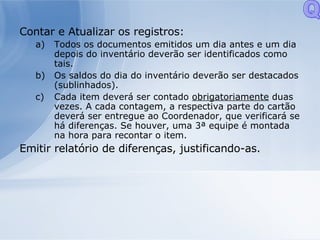 Contar e Atualizar os registros: Todos os documentos emitidos um dia antes e um dia depois do inventário deverão ser identificados como tais. Os saldos do dia do inventário deverão ser destacados (sublinhados). Cada item deverá ser contado  obrigatoriamente  duas vezes. A cada contagem, a respectiva parte do cartão deverá ser entregue ao Coordenador, que verificará se há diferenças. Se houver, uma 3ª equipe é montada na hora para recontar o item. Emitir relatório de diferenças, justificando-as. Q 