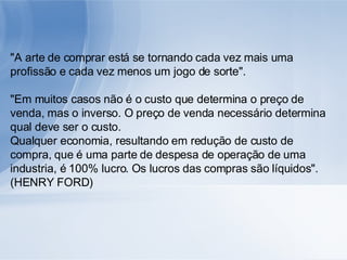 "A arte de comprar está se tornando cada vez mais uma profissão e cada vez menos um jogo de sorte". "Em muitos casos não é o custo que determina o preço de venda, mas o inverso. O preço de venda necessário determina qual deve ser o custo. Qualquer economia, resultando em redução de custo de compra, que é uma parte de despesa de operação de uma industria, é 100% lucro. Os lucros das compras são líquidos". (HENRY FORD) 