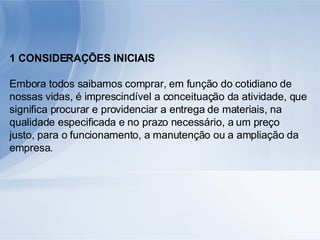 1 CONSIDERAÇÕES INICIAIS Embora todos saibamos comprar, em função do cotidiano de nossas vidas, é imprescindível a conceituação da atividade, que significa procurar e providenciar a entrega de materiais, na qualidade especificada e no prazo necessário, a um preço justo, para o funcionamento, a manutenção ou a ampliação da empresa. 
