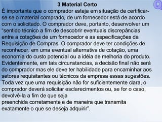 3 Material Certo É importante que o comprador esteja em situação de certificar-se se o material comprado, de um fornecedor está de acordo com o solicitado. O comprador deve, portanto, desenvolver um “sentido técnico a fim de descobrir eventuais discrepâncias entre a cotações de um fornecedor e as especificações da Requisição de Compras. O comprador deve ter condições de reconhecer, em uma eventual alternativa de cotação, uma economia do custo potencial ou a idéia de melhoria do produto. Evidentemente, em tais circunstancias, a decisão final não será do comprador mas ele deve ter habilidade para encaminhar aos setores requisitantes ou técnicos da empresa essas sugestões. Toda vez que uma requisição não for suficientemente clara, o comprador deverá solicitar esclarecimentos ou, se for o caso, devolvê-la a fim de que seja preenchida corretamente e de maneira que transmita exatamente o que se deseja adquirir”. Q 
