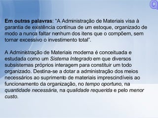Em outras palavras : “A Administração de Materiais visa à garantia de existência contínua de um estoque, organizado de modo a nunca faltar nenhum dos itens que o compõem, sem tornar excessivo o investimento total”. A Administração de Materiais moderna é conceituada e estudada como um  Sistema Integrado  em que diversos subsistemas próprios interagem para constituir um todo organizado. Destina-se a dotar a administração dos meios necessários ao suprimento de materiais imprescindíveis ao funcionamento da organização, no  tempo oportuno , na  quantidade necessária , na  qualidade requerida  e pelo  menor custo. Q 