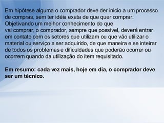 Em hipótese alguma o comprador deve der inicio a um processo de compras, sem ter idéia exata de que quer comprar. Objetivando um melhor conhecimento do que vai comprar, o comprador, sempre que possível, deverá entrar em contato cem os setores que utilizam ou que vão utilizar o material ou serviço a ser adquirido, de que maneira e se inteirar de todos os problemas e dificuldades que poderão ocorrer ou ocorrem quando da utilização do item requisitado. Em resumo: cada vez mais, hoje em dia, o comprador deve ser um técnico. 