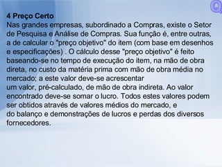 4 Preço Certo Nas grandes empresas, subordinado a Compras, existe o Setor de Pesquisa e Análise de Compras. Sua função é, entre outras, a de calcular o "preço objetivo" do item (com base em desenhos e especificações) . O cálculo desse "preço objetivo" é feito baseando-se no tempo de execução do item, na mão de obra direta, no custo da matéria prima com mão de obra média no mercado; a este valor deve-se acrescentar um valor, pré-calculado, de mão de obra indireta. Ao valor encontrado deve-se somar o lucro. Todos estes valores podem ser obtidos através de valores médios do mercado, e do balanço e demonstrações de lucros e perdas dos diversos fornecedores. Q 