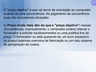 O "preço objetivo" é que vai servir de orientação ao comprador quando de uma concorrência. No julgamento da concorrência duas são as possíveis situações: a)  Preço muito mais alto do que o "preço objetivo":  nessas circunstâncias, eventualmente, o comprador poderá chamar o fornecedor e solicitar esclarecimentos ou uma justifica tive do preço. O fornecedor ou está querendo ter um lucro excessivo, ou possui sistemas onerosos de fabricação ou um mau sistema de apropriação de custos; Q 