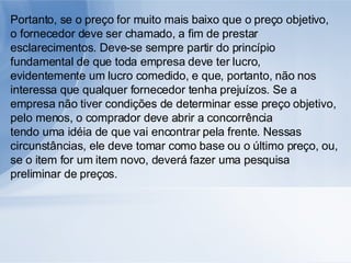 Portanto, se o preço for muito mais baixo que o preço objetivo, o fornecedor deve ser chamado, a fim de prestar esclarecimentos. Deve-se sempre partir do princípio fundamental de que toda empresa deve ter lucro, evidentemente um lucro comedido, e que, portanto, não nos interessa que qualquer fornecedor tenha prejuízos. Se a empresa não tiver condições de determinar esse preço objetivo, pelo menos, o comprador deve abrir a concorrência tendo uma idéia de que vai encontrar pela frente. Nessas circunstâncias, ele deve tomar como base ou o último preço, ou, se o item for um item novo, deverá fazer uma pesquisa preliminar de preços. 