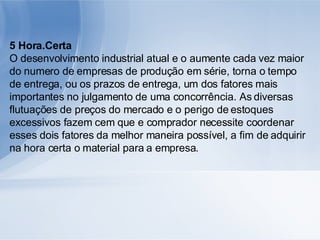 5 Hora.Certa O desenvolvimento industrial atual e o aumente cada vez maior do numero de empresas de produção em série, torna o tempo de entrega, ou os prazos de entrega, um dos fatores mais importantes no julgamento de uma concorrência. As diversas flutuações de preços do mercado e o perigo de estoques excessivos fazem cem que e comprador necessite coordenar esses dois fatores da melhor maneira possível, a fim de adquirir na hora certa o material para a empresa. 