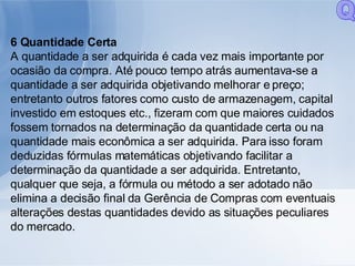 6 Quantidade Certa A quantidade a ser adquirida é cada vez mais importante por ocasião da compra. Até pouco tempo atrás aumentava-se a quantidade a ser adquirida objetivando melhorar e preço; entretanto outros fatores como custo de armazenagem, capital investido em estoques etc., fizeram com que maiores cuidados fossem tornados na determinação da quantidade certa ou na quantidade mais econômica a ser adquirida. Para isso foram deduzidas fórmulas matemáticas objetivando facilitar a determinação da quantidade a ser adquirida. Entretanto, qualquer que seja, a fórmula ou método a ser adotado não elimina a decisão final da Gerência de Compras com eventuais alterações destas quantidades devido as situações peculiares do mercado. Q 