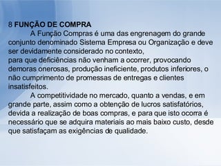 8  FUNÇÃO DE COMPRA A Função Compras é uma das engrenagem do grande conjunto denominado Sistema Empresa ou Organização e deve ser devidamente considerado no contexto, para que deficiências não venham a ocorrer, provocando demoras onerosas, produção ineficiente, produtos inferiores, o não cumprimento de promessas de entregas e clientes insatisfeitos. A competitividade no mercado, quanto a vendas, e em grande parte, assim como a obtenção de lucros satisfatórios, devida a realização de boas compras, e para que isto ocorra é necessário que se adquira materiais ao mais baixo custo, desde que satisfaçam as exigências de qualidade. 