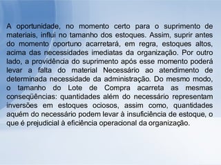A oportunidade, no momento certo para o suprimento de materiais, influi no tamanho dos estoques. Assim, suprir antes do momento oportuno acarretará, em regra, estoques altos, acima das necessidades imediatas da organização. Por outro lado, a providência do suprimento após esse momento poderá levar a falta do material Necessário ao atendimento de determinada necessidade da administração. Do mesmo modo, o tamanho do Lote de Compra acarreta as mesmas conseqüências: quantidades além do necessário representam inversões em estoques ociosos, assim como, quantidades aquém do necessário podem levar à insuficiência de estoque, o que é prejudicial à eficiência operacional da organização. 