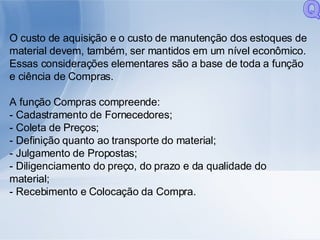 O custo de aquisição e o custo de manutenção dos estoques de material devem, também, ser mantidos em um nível econômico. Essas considerações elementares são a base de toda a função e ciência de Compras. A função Compras compreende: - Cadastramento de Fornecedores; - Coleta de Preços; - Definição quanto ao transporte do material; - Julgamento de Propostas; - Diligenciamento do preço, do prazo e da qualidade do material; - Recebimento e Colocação da Compra. Q 