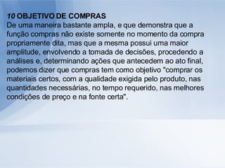 10  OBJETIVO DE COMPRAS De uma maneira bastante ampla, e que demonstra que a função compras não existe somente no momento da compra propriamente dita, mas que a mesma possui uma maior amplitude, envolvendo a tomada de decisões, procedendo a análises e, determinando ações que antecedem ao ato final, podemos dizer que compras tem como objetivo "comprar os materiais certos, com a qualidade exigida pelo produto, nas quantidades necessárias, no tempo requerido, nas melhores condições de preço e na fonte certa". 