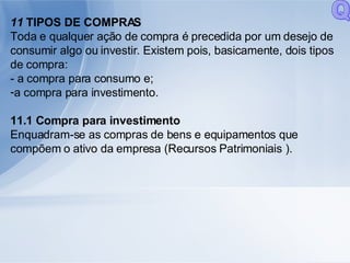 11  TIPOS DE COMPRAS Toda e qualquer ação de compra é precedida por um desejo de consumir algo ou investir. Existem pois, basicamente, dois tipos de compra: - a compra para consumo e; a compra para investimento. 11.1 Compra para investimento Enquadram-se as compras de bens e equipamentos que compõem o ativo da empresa (Recursos Patrimoniais ). Q 