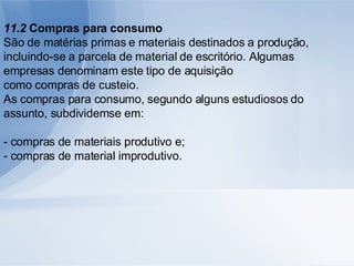 11.2  Compras para consumo São de matérias primas e materiais destinados a produção, incluindo-se a parcela de material de escritório. Algumas empresas denominam este tipo de aquisição como compras de custeio. As compras para consumo, segundo alguns estudiosos do assunto, subdividemse em: - compras de materiais produtivo e; - compras de material improdutivo. 