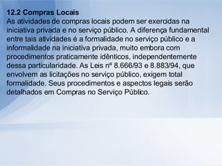 12.2 Compras Locais As atividades de compras locais podem ser exercidas na iniciativa privada e no serviço público. A diferença fundamental entre tais atividades é a formalidade no serviço público e a informalidade na iniciativa privada, muito embora com procedimentos praticamente idênticos, independentemente dessa particularidade. As Leis nº 8.666/93 e 8.883/94, que envolvem as licitações no serviço público, exigem total formalidade. Seus procedimentos e aspectos legais serão detalhados em Compras no Serviço Público. 