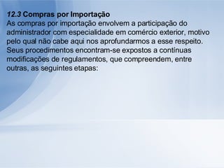12.3  Compras por Importação As compras por importação envolvem a participação do administrador com especialidade em comércio exterior, motivo pelo qual não cabe aqui nos aprofundarmos a esse respeito. Seus procedimentos encontram-se expostos a contínuas modificações de regulamentos, que compreendem, entre outras, as seguintes etapas: 