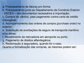 a. Processamento de faturas  pro forma; b. Processamento junto ao Departamento de Comércio Exterior - DECEX – dos documentos necessários à importação; c. Compra de câmbio, para pagamento contra carta de crédito irrevogável; d. Acompanhamento das ordens de compra  (purchase order)  no exterior; e. Solicitação de averbações de seguro de transporte marítimo e/ou aéreo; f. Recebimento da mercadoria em aeroporto ou porto; g. Pagamento de direitos alfandegários; h. Reclamação à seguradora, quando for o caso. Quanto a formalização das compras, as mesmas podem ser: 