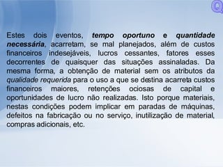 Estes dois eventos,  tempo oportuno  e  quantidade necessária , acarretam, se mal planejados, além de custos financeiros indesejáveis, lucros cessantes, fatores esses decorrentes de quaisquer das situações assinaladas. Da mesma forma, a obtenção de material sem os atributos da  qualidade requerida  para o uso a que se destina acarreta custos financeiros maiores, retenções ociosas de capital e oportunidades de lucro não realizadas. Isto porque materiais, nestas condições podem implicar em paradas de máquinas, defeitos na fabricação ou no serviço, inutilização de material, compras adicionais, etc. Q 