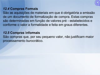 12.4  Compras Formais São as aquisições de materiais em que é obrigatória a emissão de um documento de formalização de compra. Estas compras são determinadas em função de valores pré - estabelecidos e conforme o valor a formalidade e feita em graus diferentes. 12.5  Compras informais São compras que, por seu pequeno valor, não justificam maior processamento burocrático. Q 