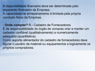 A disponibilidade financeira deve ser determinada pelo orçamento financeiro da Empresa. A capacidade de armazenamento é limitada pela própria condição física da Empresa. -  Onde comprar?  R.- Cadastro de Fornecedores. É de responsabilidade do órgão de compras criar e manter um cadastro confiável (qualitativamente) e numericamente adequado (quantitativa). Como suporte alimentador do cadastro de fornecedores deve figurar o usuário de material ou equipamentos e logicamente os próprios compradores. 