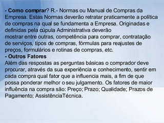 -  Como comprar ? R.- Normas ou Manual de Compras da Empresa. Estas Normas deverão retratar praticamente a política de compras na qual se fundamenta a Empresa. Originadas e definidas pela cúpula Administrativa deverão mostrar entre outras, competência para comprar, contratação de serviços, tipos de compras, fórmulas para reajustes de preços, formulários e rotinas de compras, etc. - Outros Fatores Além das respostas as perguntas básicas o comprador deve procurar, através da sua experiência e conhecimento, sentir em cada compra qual fator que a influencia mais, a fim de que possa ponderar melhor o seu julgamento. Os fatores de maior influência na compra são: Preço; Prazo; Qualidade; Prazos de Pagamento; AssistênciaTécnica. 