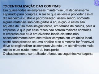 13  CENTRALIZAÇÃO DAS COMPRAS Em quase todas as empresas mantém-se um departamento separado para compras. A razão que as leve a proceder assim diz respeito a custos e padronização, assim sendo, somente alguns materiais são dele gados a aquisição, e estes são aqueles de uso mais insignificante, em termos de custos, para a empresa, e que por essa razão não sofrem maiores controles. A empresa que atua em diversos locais distintos não necessariamente deve centralizar compras em um único local, neste caso procede-se uma analise e se a mesma for favorável deve-se regionalizar as compras visando um atendimento mais rápido e um custo menor de transporte. O abastecimento centralizado oferece as seguintes vantagens: Q 
