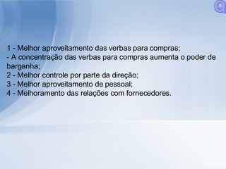1 - Melhor aproveitamento das verbas para compras; - A concentração das verbas para compras aumenta o poder de barganha; 2 - Melhor controle por parte da direção; 3 - Melhor aproveitamento de pessoal; 4 - Melhoramento das relações com fornecedores. Q 