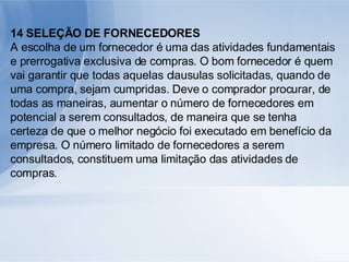 14 SELEÇÃO DE FORNECEDORES A escolha de um fornecedor é uma das atividades fundamentais e prerrogativa exclusiva de compras. O bom fornecedor é quem vai garantir que todas aquelas clausulas solicitadas, quando de uma compra, sejam cumpridas. Deve o comprador procurar, de todas as maneiras, aumentar o número de fornecedores em potencial a serem consultados, de maneira que se tenha certeza de que o melhor negócio foi executado em benefício da empresa. O número limitado de fornecedores a serem consultados, constituem uma limitação das atividades de compras. 