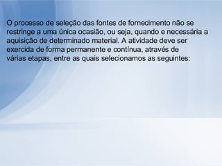 O processo de seleção das fontes de fornecimento não se restringe a uma única ocasião, ou seja, quando e necessária a aquisição de determinado material. A atividade deve ser exercida de forma permanente e contínua, através de várias etapas, entre as quais selecionamos as seguintes: 