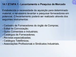 14.1 ETAPA 1 - Levantamento e Pesquisa de Mercado Estabelecida a necessidade da aquisição para determinado material, e necessário levantar e pesquisar fornecedores em potencial. O levantamento poderá ser realizado através dos seguintes instrumentos: - Cadastro de Fornecedores do órgão de Compras; - Edital de Convocação; - Guias Comerciais e Industriais; - Catálogos de Fornecedores; - Revistas especializadas; - Catálogos Telefônicos; - Associações Profissionais e Sindicatos Industriais. Q 
