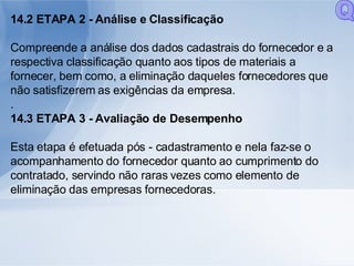 14.2 ETAPA 2 - Análise e Classificação Compreende a análise dos dados cadastrais do fornecedor e a respectiva classificação quanto aos tipos de materiais a fornecer, bem como, a eliminação daqueles fornecedores que não satisfizerem as exigências da empresa. . 14.3 ETAPA 3 - Avaliação de Desempenho Esta etapa é efetuada pós - cadastramento e nela faz-se o acompanhamento do fornecedor quanto ao cumprimento do contratado, servindo não raras vezes como elemento de eliminação das empresas fornecedoras. Q 