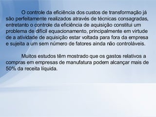 O controle da eficiência dos custos de transformação já são perfeitamente realizados através de técnicas consagradas, entretanto o controle da eficiência de aquisição constitui um problema de difícil equacionamento, principalmente em virtude de a atividade de aquisição estar voltada para fora da empresa e sujeita a um sem número de fatores ainda não controláveis. Muitos estudos têm mostrado que os gastos relativos a compras em empresas de manufatura podem alcançar mais de 50% da receita líquida. 