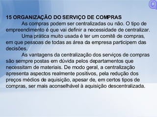 15 ORGANIZAÇÃO DO SERVIÇO DE COMPRAS As compras podem ser centralizadas ou não. O tipo de empreendimento é que vai definir a necessidade de centralizar. Uma prática muito usada é ter um comitê de compras, em que pessoas de todas as área da empresa participem das decisões. As vantagens da centralização dos serviços de compras são sempre postas em dúvida pelos departamentos que necessitam de materiais. De modo geral, a centralização apresenta aspectos realmente positivos, pela redução dos preços médios de aquisição, apesar de, em certos tipos de compras, ser mais aconselhável à aquisição descentralizada. Q 