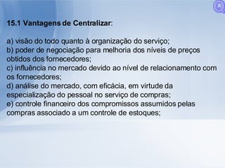 15.1 Vantagens de Centralizar : a) visão do todo quanto à organização do serviço; b) poder de negociação para melhoria dos níveis de preços obtidos dos fornecedores; c) influência no mercado devido ao nível de relacionamento com os fornecedores; d) análise do mercado, com eficácia, em virtude da especialização do pessoal no serviço de compras; e) controle financeiro dos compromissos assumidos pelas compras associado a um controle de estoques; Q 