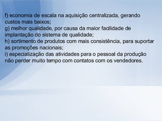 f) economia de escala na aquisição centralizada, gerando custos mais baixos; g) melhor qualidade, por causa da maior facilidade de implantação do sistema de qualidade; h) sortimento de produtos com mais consistência, para suportar as promoções nacionais; i) especialização das atividades para o pessoal da produção não perder muito tempo com contatos com os vendedores. 