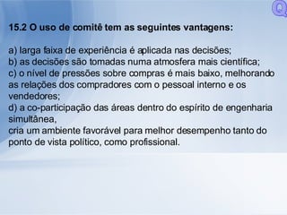 15.2 O uso de comitê tem as seguintes vantagens: a) larga faixa de experiência é aplicada nas decisões; b) as decisões são tomadas numa atmosfera mais científica; c) o nível de pressões sobre compras é mais baixo, melhorando as relações dos compradores com o pessoal interno e os vendedores; d) a co-participação das áreas dentro do espírito de engenharia simultânea, cria um ambiente favorável para melhor desempenho tanto do ponto de vista político, como profissional. Q 