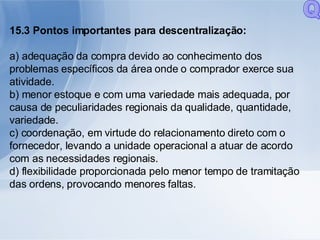 15.3 Pontos importantes para descentralização:  a) adequação da compra devido ao conhecimento dos problemas específicos da área onde o comprador exerce sua atividade. b) menor estoque e com uma variedade mais adequada, por causa de peculiaridades regionais da qualidade, quantidade, variedade. c) coordenação, em virtude do relacionamento direto com o fornecedor, levando a unidade operacional a atuar de acordo com as necessidades regionais. d) flexibilidade proporcionada pelo menor tempo de tramitação das ordens, provocando menores faltas. Q 
