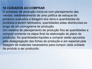 16 CUIDADOS AO COMPRAR O processo de produção inicia-se com planejamento das vendas, estabelecimento de uma política de estoque de produtos acabados e listagem dos itens e quantidades de produtos a serem fabricados, quantidades estas distribuídas ao longo de um cronograma de produção. Um sistema de planejamento de produção fixa as quantidades a comprar somente na etapa final da elaboração do plano de produção. As quantidades líquidas a comprar serão apuradas pela desagregação das fichas de produção e em especial pela listagem de materiais necessários para compor cada unidade de produto a ser produzido.  