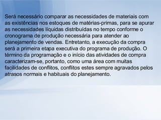 Será necessário comparar as necessidades de materiais com as existências nos estoques de matérias-primas, para se apurar as necessidades líquidas distribuídas no tempo conforme o cronograma de produção necessária para atender ao planejamento de vendas. Entretanto, a execução da compra será a primeira etapa executiva do programa de produção. O término da programação e o início das atividades de compra caracterizam-se, portanto, como uma área com muitas facilidades de conflitos, conflitos estes sempre agravados pelos atrasos normais e habituais do planejamento. 